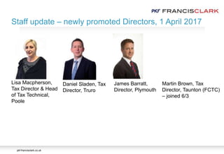 pkf-francisclark.co.uk
James Barratt,
Director, Plymouth
Daniel Sladen, Tax
Director, Truro
Lisa Macpherson,
Tax Director & Head
of Tax Technical,
Poole
Martin Brown, Tax
Director, Taunton (FCTC)
– joined 6/3
Staff update – newly promoted Directors, 1 April 2017
 