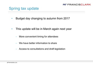 pkf-francisclark.co.uk
• Budget day changing to autumn from 2017
• This update will be in March again next year
 More convenient timing for attendees
 We have better information to share
 Access to consultations and draft legislation
Spring tax update
 