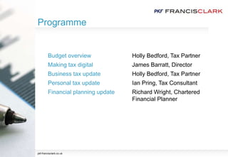Programme
pkf-francisclark.co.uk
Budget overview Holly Bedford, Tax Partner
Making tax digital James Barratt, Director
Business tax update Holly Bedford, Tax Partner
Personal tax update Ian Pring, Tax Consultant
Financial planning update Richard Wright, Chartered
Financial Planner
 