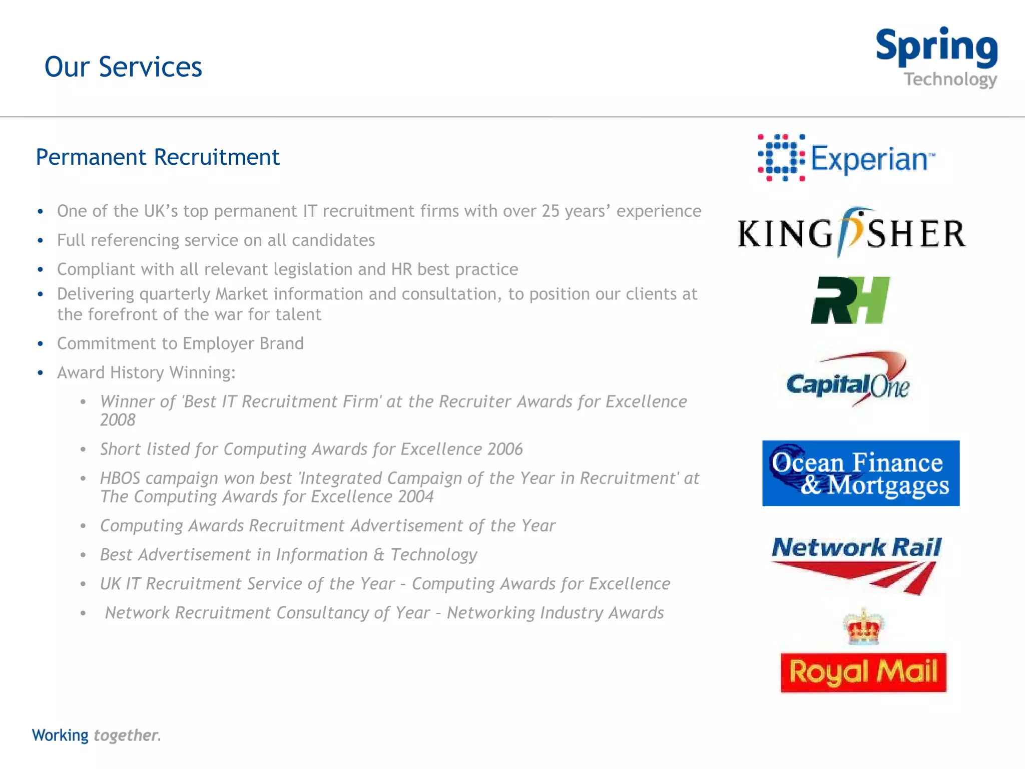 One of the UK’s top permanent IT recruitment firms with over 25 years’ experience Full referencing service on all candidates Compliant with all relevant legislation and HR best practice Delivering quarterly Market information and consultation, to position our clients at the forefront of the war for talent Commitment to Employer Brand Award History Winning:  Winner of 'Best IT Recruitment Firm' at the Recruiter Awards for Excellence 2008 Short listed for Computing Awards for Excellence 2006 HBOS campaign won best 'Integrated Campaign of the Year in Recruitment' at The Computing Awards for Excellence 2004 Computing Awards Recruitment Advertisement of the Year Best Advertisement in Information & Technology  UK IT Recruitment Service of the Year – Computing Awards for Excellence Network Recruitment Consultancy of Year – Networking Industry Awards Permanent Recruitment Our Services 