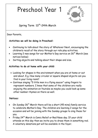 Spring Term 13th
-24th March
Dear Parents,
Activities we will be doing in Preschool:
 Continuing to talk about the story of Whatever Next, encouraging the
children’s recall of the story through our role play activities.
 Learning 2 new songs for our Mother’s Day service on 26th
March (see
notices below)
 Sorting objects and talking about their shape and size.
Activities to do at home with your child:
 Looking for shapes in the environment when you are at home or out
and about. E.g. How many circular or square shaped objects can you
find in your living room?
 Continue singing “5 little men in a flying saucer” using fingers to
represent numbers. I know that some of the children are really
enjoying the animation on Youtube so maybe you could look up some
other number rhymes on there as well.
Notices:
 On Sunday 26th
March there will be a short (45 mins) family service
to celebrate Mother’s Day. The children are learning 2 songs for the
occasion and will be joining with the Sunday groups to sing these for
you.
 Friday 24th
March is Comic Relief or Red Nose day. If your child
attends on this day then we invite you to dress them in something red.
A voluntary donations pot will be available in the foyer.
 