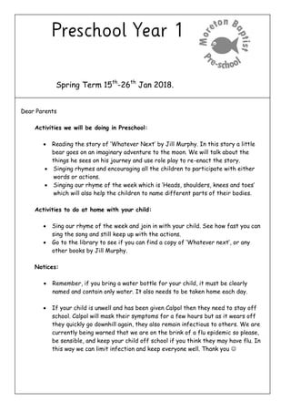 Spring Term 15th
-26th
Jan 2018.
Dear Parents
Activities we will be doing in Preschool:
 Reading the story of ‘Whatever Next’ by Jill Murphy. In this story a little
bear goes on an imaginary adventure to the moon. We will talk about the
things he sees on his journey and use role play to re-enact the story.
 Singing rhymes and encouraging all the children to participate with either
words or actions.
 Singing our rhyme of the week which is ‘Heads, shoulders, knees and toes’
which will also help the children to name different parts of their bodies.
Activities to do at home with your child:
 Sing our rhyme of the week and join in with your child. See how fast you can
sing the song and still keep up with the actions.
 Go to the library to see if you can find a copy of ‘Whatever next’, or any
other books by Jill Murphy.
Notices:
 Remember, if you bring a water bottle for your child, it must be clearly
named and contain only water. It also needs to be taken home each day.
 If your child is unwell and has been given Calpol then they need to stay off
school. Calpol will mask their symptoms for a few hours but as it wears off
they quickly go downhill again, they also remain infectious to others. We are
currently being warned that we are on the brink of a flu epidemic so please,
be sensible, and keep your child off school if you think they may have flu. In
this way we can limit infection and keep everyone well. Thank you 
 