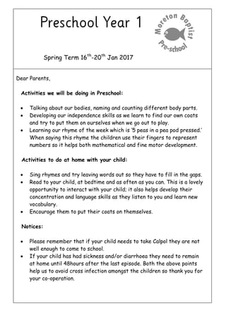Spring Term 16th
-20th
Jan 2017
Dear Parents,
Activities we will be doing in Preschool:
 Talking about our bodies, naming and counting different body parts.
 Developing our independence skills as we learn to find our own coats
and try to put them on ourselves when we go out to play.
 Learning our rhyme of the week which is ‘5 peas in a pea pod pressed.’
When saying this rhyme the children use their fingers to represent
numbers so it helps both mathematical and fine motor development.
Activities to do at home with your child:
 Sing rhymes and try leaving words out so they have to fill in the gaps.
 Read to your child, at bedtime and as often as you can. This is a lovely
opportunity to interact with your child; it also helps develop their
concentration and language skills as they listen to you and learn new
vocabulary.
 Encourage them to put their coats on themselves.
Notices:
 Please remember that if your child needs to take Calpol they are not
well enough to come to school.
 If your child has had sickness and/or diarrhoea they need to remain
at home until 48hours after the last episode. Both the above points
help us to avoid cross infection amongst the children so thank you for
your co-operation.
 