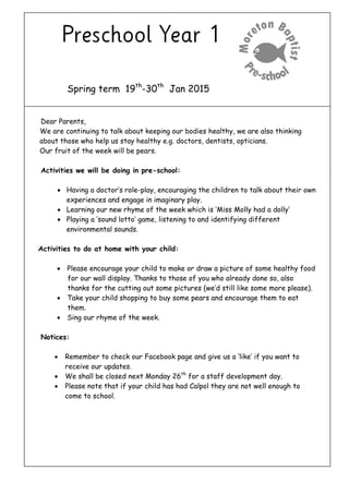 Spring term 19th
-30th
Jan 2015
Dear Parents,
We are continuing to talk about keeping our bodies healthy, we are also thinking
about those who help us stay healthy e.g. doctors, dentists, opticians.
Our fruit of the week will be pears.
Activities we will be doing in pre-school:
 Having a doctor’s role-play, encouraging the children to talk about their own
experiences and engage in imaginary play.
 Learning our new rhyme of the week which is ‘Miss Molly had a dolly’
 Playing a ‘sound lotto’ game, listening to and identifying different
environmental sounds.
Activities to do at home with your child:
 Please encourage your child to make or draw a picture of some healthy food
for our wall display. Thanks to those of you who already done so, also
thanks for the cutting out some pictures (we’d still like some more please).
 Take your child shopping to buy some pears and encourage them to eat
them.
 Sing our rhyme of the week.
Notices:
 Remember to check our Facebook page and give us a ‘like’ if you want to
receive our updates.
 We shall be closed next Monday 26th
for a staff development day.
 Please note that if your child has had Calpol they are not well enough to
come to school.
 