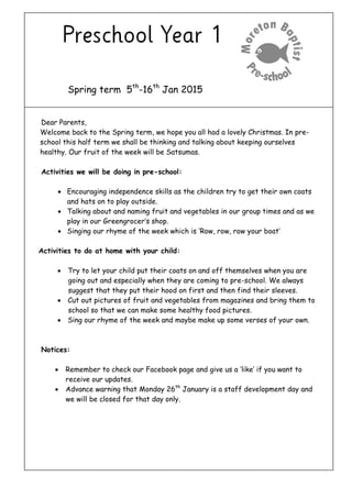 Spring term 5th
-16th
Jan 2015
Dear Parents,
Welcome back to the Spring term, we hope you all had a lovely Christmas. In pre-
school this half term we shall be thinking and talking about keeping ourselves
healthy. Our fruit of the week will be Satsumas.
Activities we will be doing in pre-school:
 Encouraging independence skills as the children try to get their own coats
and hats on to play outside.
 Talking about and naming fruit and vegetables in our group times and as we
play in our Greengrocer’s shop.
 Singing our rhyme of the week which is ‘Row, row, row your boat’
Activities to do at home with your child:
 Try to let your child put their coats on and off themselves when you are
going out and especially when they are coming to pre-school. We always
suggest that they put their hood on first and then find their sleeves.
 Cut out pictures of fruit and vegetables from magazines and bring them to
school so that we can make some healthy food pictures.
 Sing our rhyme of the week and maybe make up some verses of your own.
Notices:
 Remember to check our Facebook page and give us a ‘like’ if you want to
receive our updates.
 Advance warning that Monday 26th
January is a staff development day and
we will be closed for that day only.
 