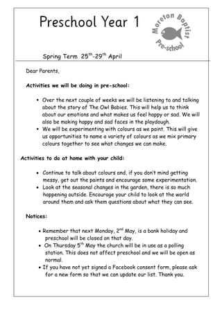 Spring Term 25th
-29th
April
Dear Parents,
Activities we will be doing in pre-school:
 Over the next couple of weeks we will be listening to and talking
about the story of The Owl Babies. This will help us to think
about our emotions and what makes us feel happy or sad. We will
also be making happy and sad faces in the playdough.
 We will be experimenting with colours as we paint. This will give
us opportunities to name a variety of colours as we mix primary
colours together to see what changes we can make.
Activities to do at home with your child:
 Continue to talk about colours and, if you don’t mind getting
messy, get out the paints and encourage some experimentation.
 Look at the seasonal changes in the garden, there is so much
happening outside. Encourage your child to look at the world
around them and ask them questions about what they can see.
Notices:
 Remember that next Monday, 2nd
May, is a bank holiday and
preschool will be closed on that day.
 On Thursday 5th
May the church will be in use as a polling
station. This does not affect preschool and we will be open as
normal.
 If you have not yet signed a Facebook consent form, please ask
for a new form so that we can update our list. Thank you.
 