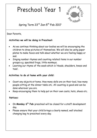 Spring Term 23rd
Jan-5th
Feb 2017
Dear Parents,
Activities we will be doing in Preschool:
 As we continue thinking about our bodies we will be encouraging the
children to draw pictures of themselves. We will also be using paper
plates to make faces and talk about whether we are feeling happy or
sad.
 Singing number rhymes and counting related items in our number
groups e.g. speckled frogs, little monkeys.
 Learning our rhyme of the week which is ‘Heads, shoulders, knees and
toes’.
Activities to do at home with your child:
 Count any objects at home. How many dolls are on their bed, how many
people sitting at the dinner table etc. All counting is good and can be
done wherever you are.
 Keep encouraging them to help put on their own coats, hats, shoes etc.
Notices:
 On Monday 6th
Feb preschool will be closed for a staff development
day.
 Please ensure that your child brings a clearly named, well stocked
changing bag to preschool every day.
 