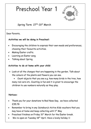 Spring Term 27th
-31st
March
Dear Parents,
Activities we will be doing in Preschool:
 Encouraging the children to express their own needs and preferences,
choosing their favourite activities.
 Making Easter crafts.
 Learning an Easter song
 Talking about Spring.
Activities to do at home with your child:
 Look at all the changes that are happening in the garden. Talk about
the colours of the plants and flowers you can see.
 Count objects that you see e.g. how many birds in the tree, how
many red cars etc. Counting is fun and it is great to encourage the
children to use numbers naturally as they play.
Notices:
 Thank you for your donations to Red Nose Day, we have collected
£55.78
 Remember to bring in any Sainsbury’s Active Kids vouchers that you
may have at home and keep collecting until 1st
May
 Preschool finishes on Friday 31st
March for the Easter break.
 We re-open on Tuesday 18th
April. Have a lovely holiday 
 
