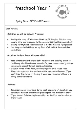 Spring Term 27th
Feb-10th
March
Dear Parents,
Activities we will be doing in Preschool:
 Reading the story of ‘Whatever Next’ by Jill Murphy. This is a story
about a little bear who goes to the moon…or is it just his imagination?
 Singing our rhyme of the week which is ‘5 little men in a flying saucer’
 Practising our ball skills as we try first of all to kick them and then
catch them.
Activities to do at home with your child:
 Read ‘Whatever Next.’ if you don’t have your own copy try a visit to
the library. Our libraries are a wonderful, free resource and great for
encouraging an early love of books and reading.
 Sing our rhyme of the week, encouraging your child to use their
fingers to represent the numbers as the space men fly away. If you
don’t know the rhyme try looking it up on You tube where there is a
lovely animated version.
Notices:
 Remember parent interviews during week beginning 6th
March. If you
haven’t yet made an appointment please speak to a member of staff.
 If you shop at Sainsbury’s please collect Active Kids vouchers for us.
Thank you 
 