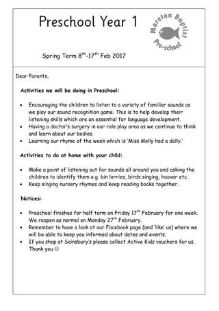 Spring Term 8th
-17th
Feb 2017
Dear Parents,
Activities we will be doing in Preschool:
 Encouraging the children to listen to a variety of familiar sounds as
we play our sound recognition game. This is to help develop their
listening skills which are an essential for language development.
 Having a doctor’s surgery in our role play area as we continue to think
and learn about our bodies.
 Learning our rhyme of the week which is ‘Miss Molly had a dolly.’
Activities to do at home with your child:
 Make a point of listening out for sounds all around you and asking the
children to identify them e.g. bin lorries, birds singing, hoover etc.
 Keep singing nursery rhymes and keep reading books together.
Notices:
 Preschool finishes for half term on Friday 17th
February for one week.
We reopen as normal on Monday 27th
February.
 Remember to have a look at our Facebook page (and ‘like’ us) where we
will be able to keep you informed about dates and events.
 If you shop at Sainsbury’s please collect Active Kids vouchers for us.
Thank you 
 