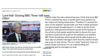 I would make this story relevant because I think that since BBC
Three is watched by many, it would spark many opinions on
the subject of it being closed down. Therefore if I covered this
story on the website I would make sure that it asked questions
son what people thought about it. In order to do this there
would be a little general comments section at the bottom of
the article so that people would be able to discuss this issue
and there could even be a poll on the website as to whether
BBC Three should stay, which would also be able to give us a
clear idea on whether teenagers think that the channel should
stay or go, to save money. This isn’t really ‘hard core’ news so I
would simply summarise it in an understanding and
interesting way for teenagers to read.
 