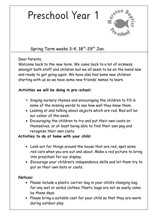 Spring Term weeks 3-4, 18th
-29th
Jan.
Dear Parents,
Welcome back to the new term. We came back to a lot of sickness
amongst both staff and children but we all seem to be on the mend now
and ready to get going again. We have also had some new children
starting with us so we have some new friends’ names to learn.
Activities we will be doing in pre-school:
 Singing nursery rhymes and encouraging the children to fill in
some of the missing words to see how well they know them.
• Looking at and talking about objects which are red. Red will be
our colour of the week.
• Encouraging the children to try and put their own coats on
themselves, or at least being able to find their own peg and
recognise their own coats.
Activities to do at home with your child:
• Look out for things around the house that are red, spot some
red cars when you are out and about. Make a red picture to bring
into preschool for our display.
• Encourage your children’s independence skills and let them try to
put on their own hats or coats.
Notices:
• Please include a plastic carrier bag in your child’s changing bag
for any wet or soiled clothes. Plastic bags are not so easily come
by these days.
• Please bring a suitable coat for your child so that they are warm
during outdoor play.
 