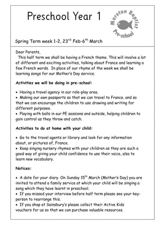Spring Term week 1-2, 23rd
Feb-6th
March
Dear Parents,
This half term we shall be having a French theme. This will involve a lot
of different and exciting activities, talking about France and learning a
few French words. In place of our rhyme of the week we shall be
learning songs for our Mother’s Day service.
Activities we will be doing in pre-school:
 Having a travel agency in our role-play area.
 Making our own passports so that we can travel to France, and so
that we can encourage the children to use drawing and writing for
different purposes.
 Playing with balls in our PE sessions and outside, helping children to
gain control as they throw and catch.
Activities to do at home with your child:
 Go to the travel agents or library and look for any information
about, or pictures of, France.
 Keep singing nursery rhymes with your children as they are such a
good way of giving your child confidence to use their voice, also to
learn new vocabulary.
Notices:
 A date for your diary. On Sunday 15th
March (Mother’s Day) you are
invited to attend a family service at which your child will be singing a
song which they have learnt in preschool.
 If you missed your interview before half term please see your key-
person to rearrange this.
 If you shop at Sainsbury’s please collect their Active Kids
vouchers for us so that we can purchase valuable resources.
 