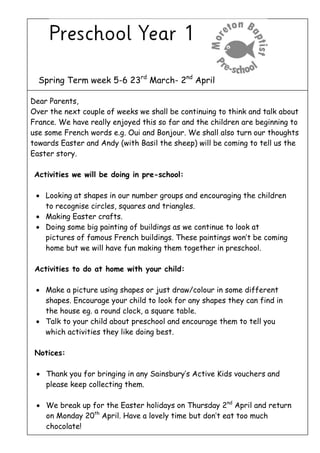 Spring Term week 5-6 23rd
March- 2nd
April
Dear Parents,
Over the next couple of weeks we shall be continuing to think and talk about
France. We have really enjoyed this so far and the children are beginning to
use some French words e.g. Oui and Bonjour. We shall also turn our thoughts
towards Easter and Andy (with Basil the sheep) will be coming to tell us the
Easter story.
Activities we will be doing in pre-school:
 Looking at shapes in our number groups and encouraging the children
to recognise circles, squares and triangles.
 Making Easter crafts.
 Doing some big painting of buildings as we continue to look at
pictures of famous French buildings. These paintings won’t be coming
home but we will have fun making them together in preschool.
Activities to do at home with your child:
 Make a picture using shapes or just draw/colour in some different
shapes. Encourage your child to look for any shapes they can find in
the house eg. a round clock, a square table.
 Talk to your child about preschool and encourage them to tell you
which activities they like doing best.
Notices:
 Thank you for bringing in any Sainsbury’s Active Kids vouchers and
please keep collecting them.
 We break up for the Easter holidays on Thursday 2nd
April and return
on Monday 20th
April. Have a lovely time but don’t eat too much
chocolate!
 