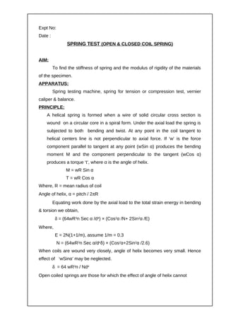 Expt No:
Date :
SPRING TEST (OPEN & CLOSED COIL SPRING)
AIM:
To find the stiffness of spring and the modulus of rigidity of the materials
of the specimen.
APPARATUS:
Spring testing machine, spring for tension or compression test, vernier
caliper & balance.
PRINCIPLE:
A helical spring is formed when a wire of solid circular cross section is
wound on a circular core in a spiral form. Under the axial load the spring is
subjected to both bending and twist. At any point in the coil tangent to
helical centers line is not perpendicular to axial force. If ‘w’ is the force
component parallel to tangent at any point (wSin α) produces the bending
moment M and the component perpendicular to the tangent (wCos α)
produces a torque ‘t’, where α is the angle of helix.
M = wR Sin α
T = wR Cos α
Where, R = mean radius of coil
Angle of helix, α = pitch / 2πR
Equating work done by the axial load to the total strain energy in bending
& torsion we obtain,
δ = (64wR3n Sec α /d4) × (Cos2α /N+ 2Sin2α /E)
Where,
E = 2N(1+1/m), assume 1/m = 0.3
N = (64wR3n Sec α/d4δ) × (Cos2α+2Sin2α /2.6)
When coils are wound very closely, angle of helix becomes very small. Hence
effect of ‘wSinα’ may be neglected.
δ = 64 wR3n / Nd4
Open coiled springs are those for which the effect of angle of helix cannot
 