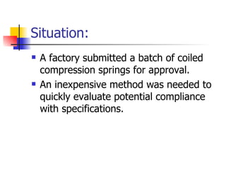 Situation:
   A factory submitted a batch of coiled
    compression springs for approval.
   An inexpensive method was needed to
    quickly evaluate potential compliance
    with specifications.
 