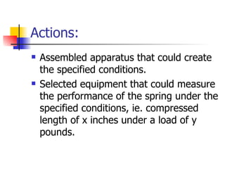 Actions:
   Assembled apparatus that could create
    the specified conditions.
   Selected equipment that could measure
    the performance of the spring under the
    specified conditions, ie. compressed
    length of x inches under a load of y
    pounds.
 