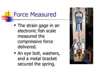 Force Measured
   The strain gage in an
    electronic fish scale
    measured the
    compressive force
    delivered.
   An eye bolt, washers,
    and a metal bracket
    secured the spring.
 