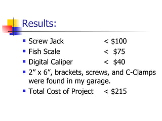 Results:
   Screw Jack              < $100
   Fish Scale              < $75
   Digital Caliper         < $40
   2” x 6”, brackets, screws, and C-Clamps
    were found in my garage.
   Total Cost of Project < $215
 