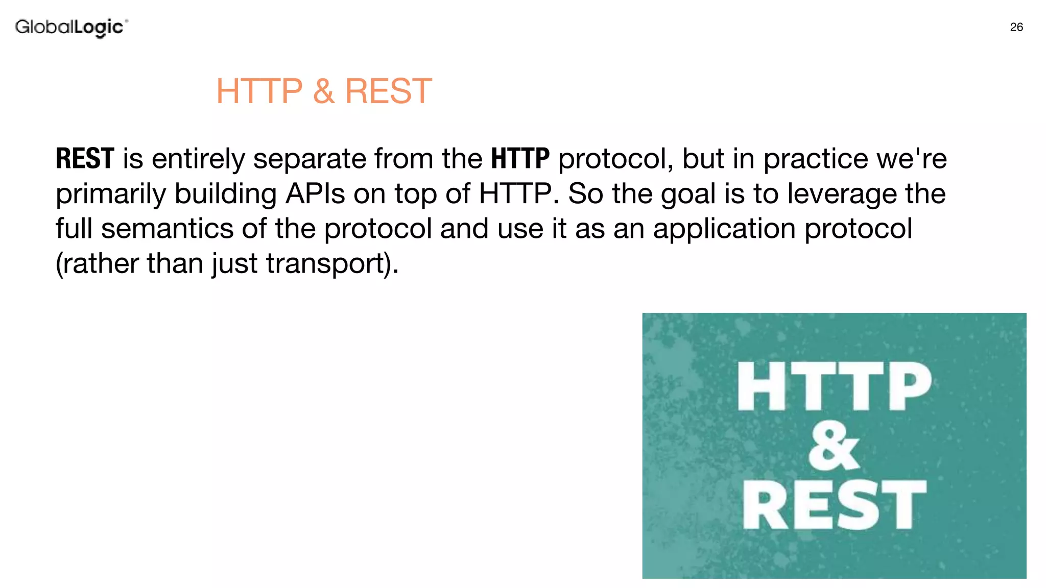 26
REST is entirely separate from the HTTP protocol, but in practice we're
primarily building APIs on top of HTTP. So the goal is to leverage the
full semantics of the protocol and use it as an application protocol
(rather than just transport).
HTTP & REST
 