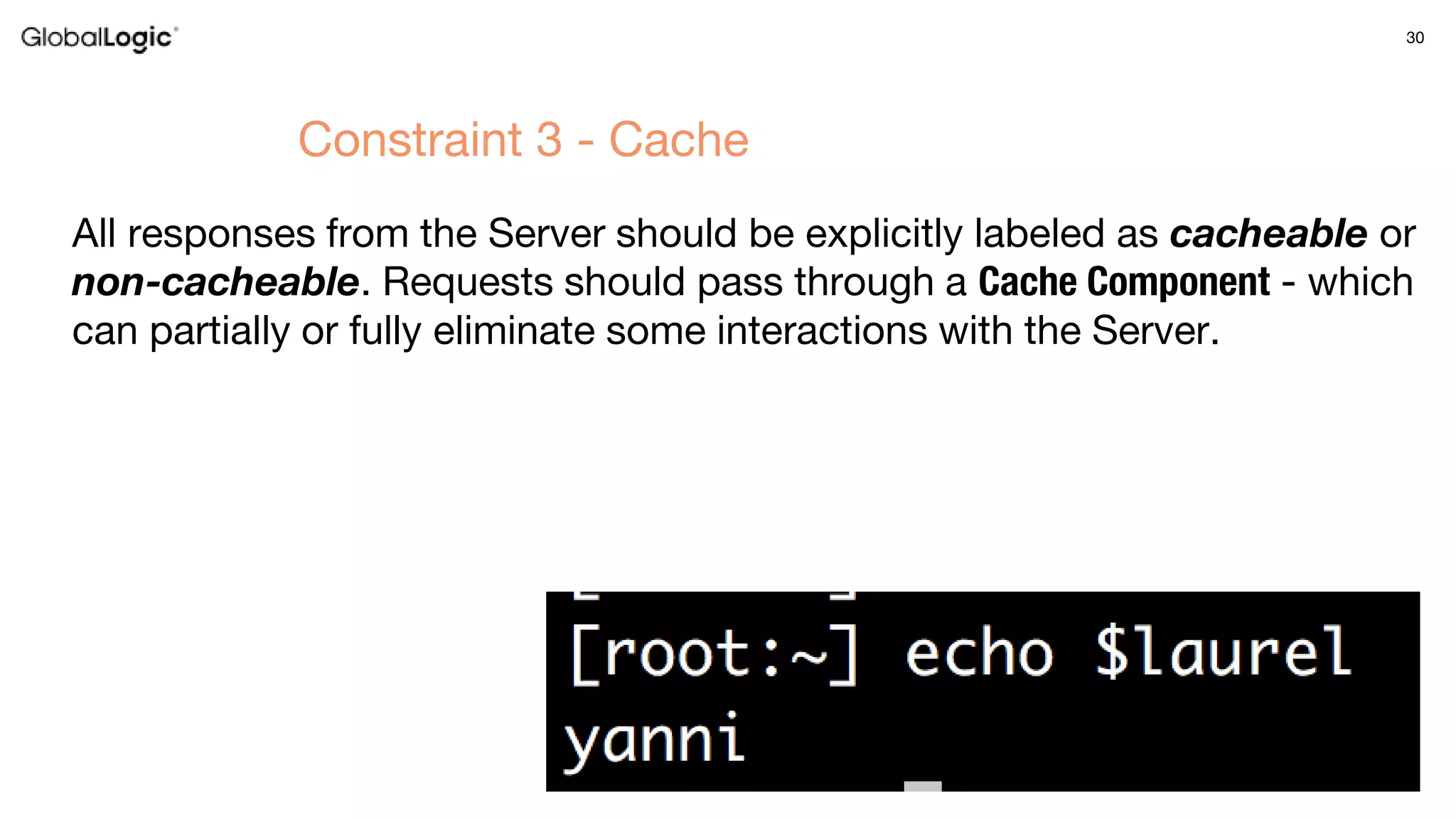 30
All responses from the Server should be explicitly labeled as cacheable or
non-cacheable. Requests should pass through a Cache Component - which
can partially or fully eliminate some interactions with the Server.
Constraint 3 - Cache
 