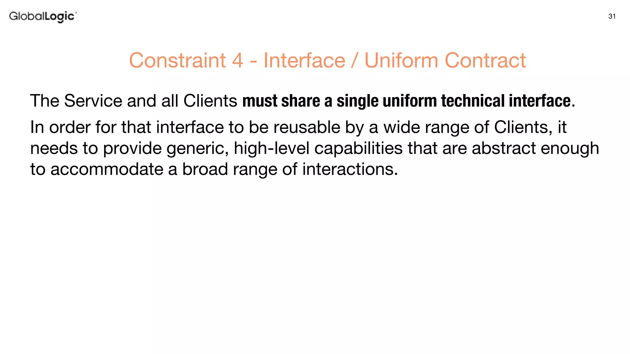 31
The Service and all Clients must share a single uniform technical interface.
In order for that interface to be reusable by a wide range of Clients, it
needs to provide generic, high-level capabilities that are abstract enough
to accommodate a broad range of interactions.
Constraint 4 - Interface / Uniform Contract
 
