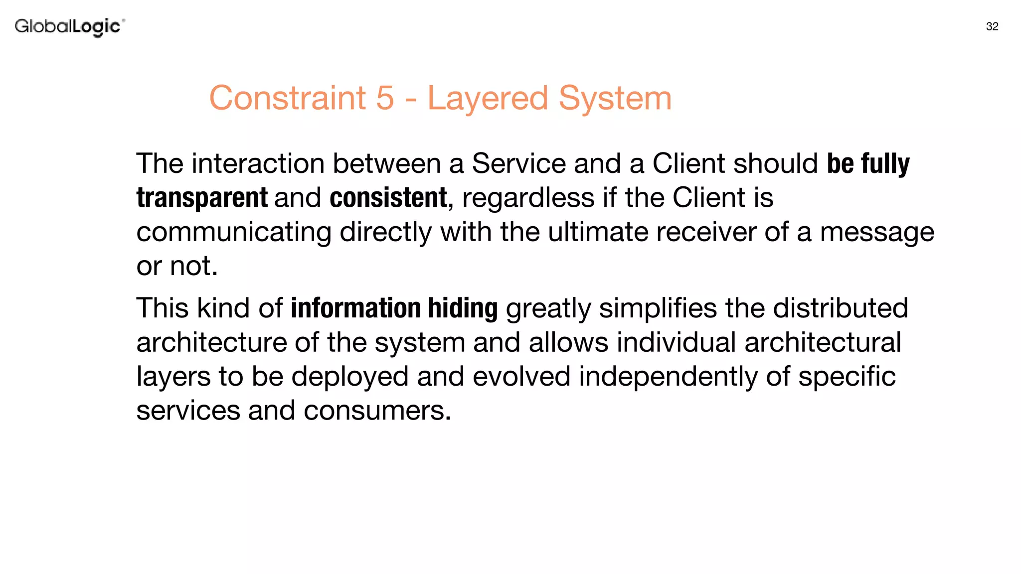 32
The interaction between a Service and a Client should be fully
transparent and consistent, regardless if the Client is
communicating directly with the ultimate receiver of a message
or not.
This kind of information hiding greatly simplifies the distributed
architecture of the system and allows individual architectural
layers to be deployed and evolved independently of specific
services and consumers.
Constraint 5 - Layered System
 