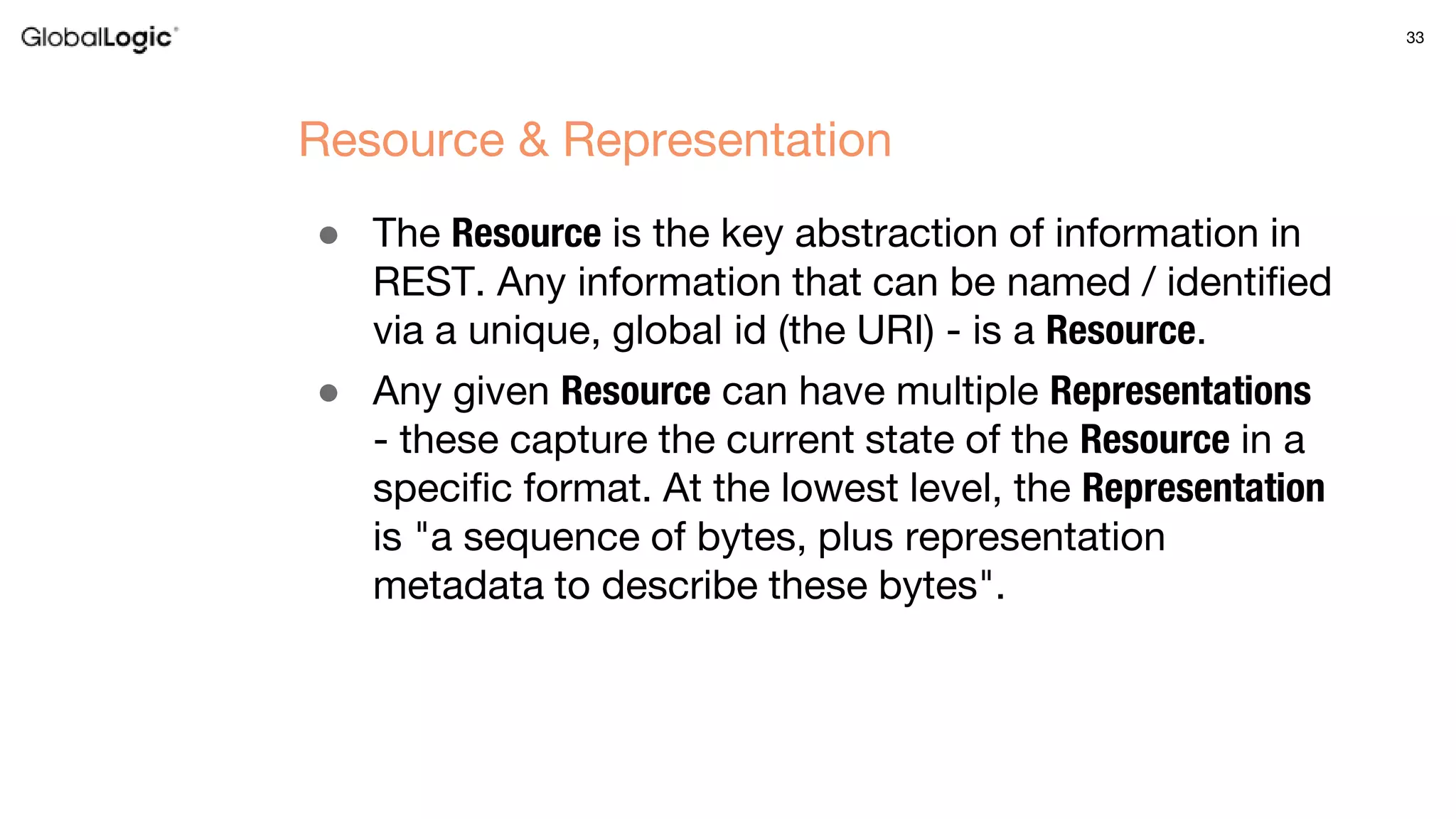 33
● The Resource is the key abstraction of information in
REST. Any information that can be named / identified
via a unique, global id (the URI) - is a Resource.
● Any given Resource can have multiple Representations
- these capture the current state of the Resource in a
specific format. At the lowest level, the Representation
is "a sequence of bytes, plus representation
metadata to describe these bytes".
Resource & Representation
 