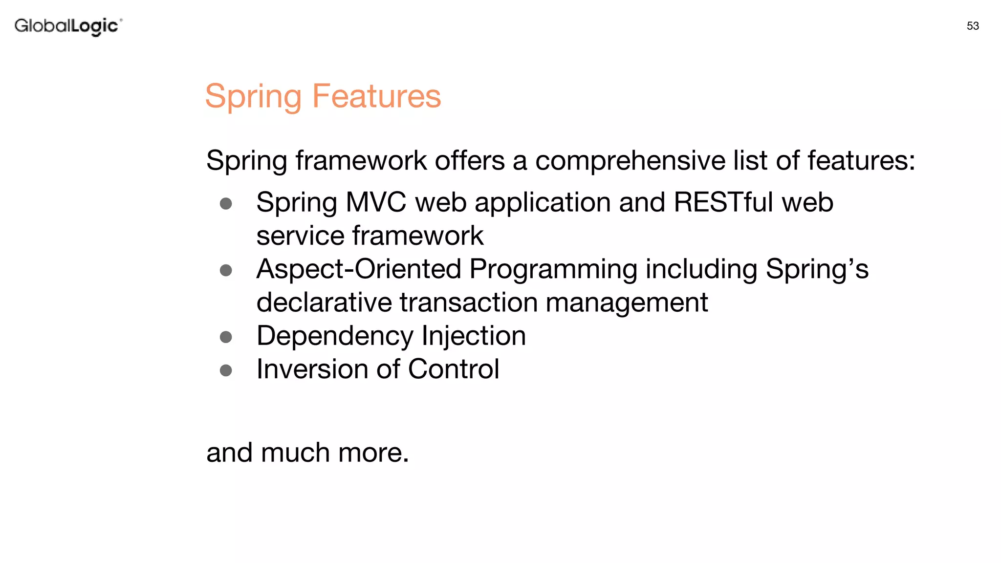 53
Spring framework offers a comprehensive list of features:
● Spring MVC web application and RESTful web
service framework
● Aspect-Oriented Programming including Spring’s
declarative transaction management
● Dependency Injection
● Inversion of Control
and much more.
Spring Features
 