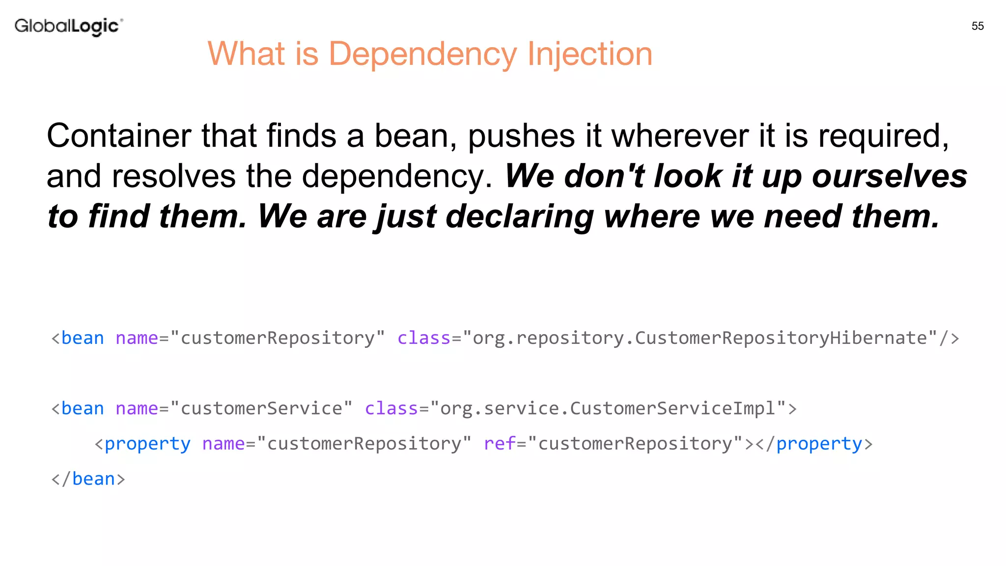 55
What is Dependency Injection
<bean name="customerRepository" class="org.repository.CustomerRepositoryHibernate"/>
<bean name="customerService" class="org.service.CustomerServiceImpl">
<property name="customerRepository" ref="customerRepository"></property>
</bean>
Container that finds a bean, pushes it wherever it is required,
and resolves the dependency. We don't look it up ourselves
to find them. We are just declaring where we need them.
 