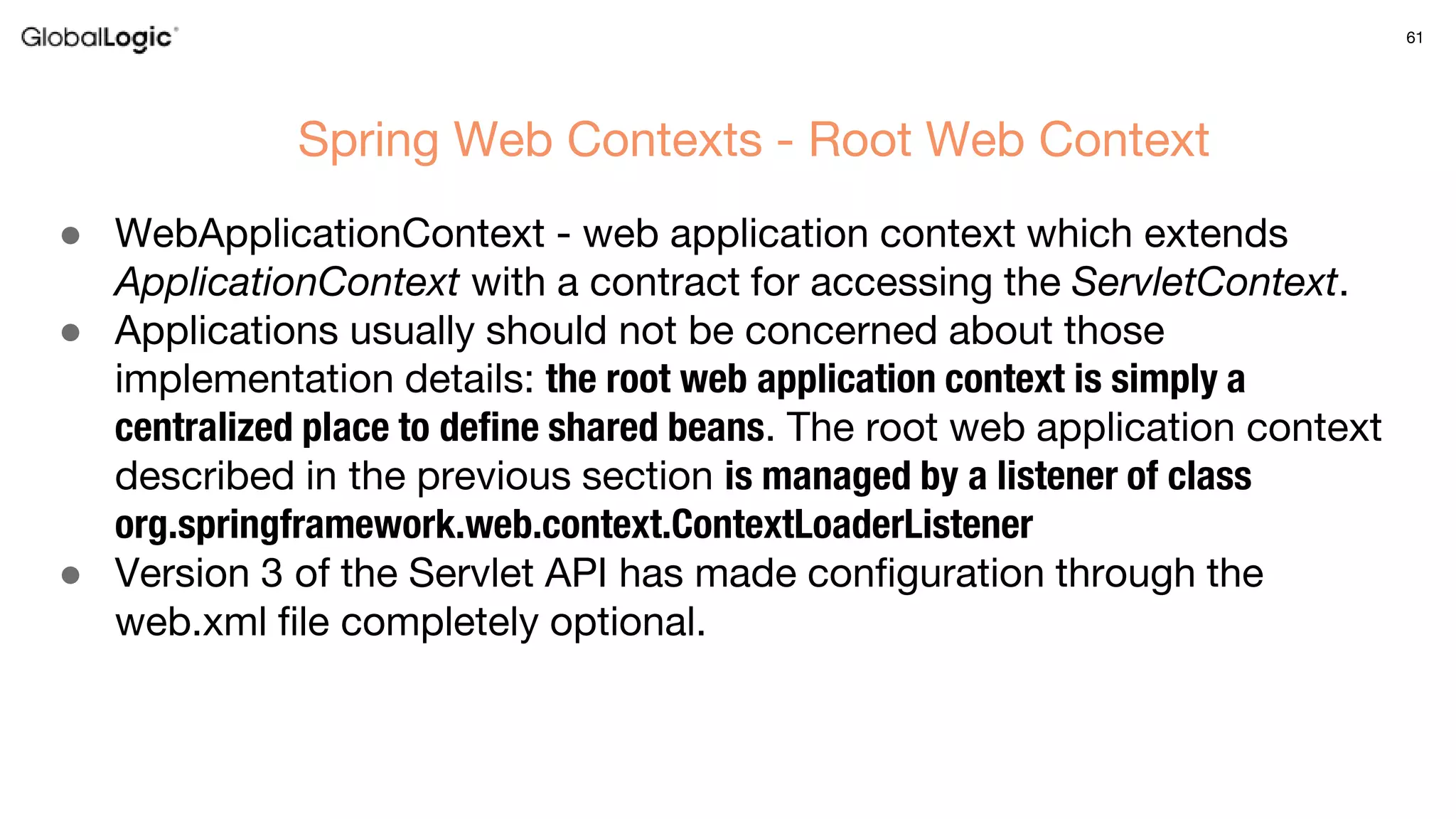 61
● WebApplicationContext - web application context which extends
ApplicationContext with a contract for accessing the ServletContext.
● Applications usually should not be concerned about those
implementation details: the root web application context is simply a
centralized place to define shared beans. The root web application context
described in the previous section is managed by a listener of class
org.springframework.web.context.ContextLoaderListener
● Version 3 of the Servlet API has made configuration through the
web.xml file completely optional.
Spring Web Contexts - Root Web Context
 