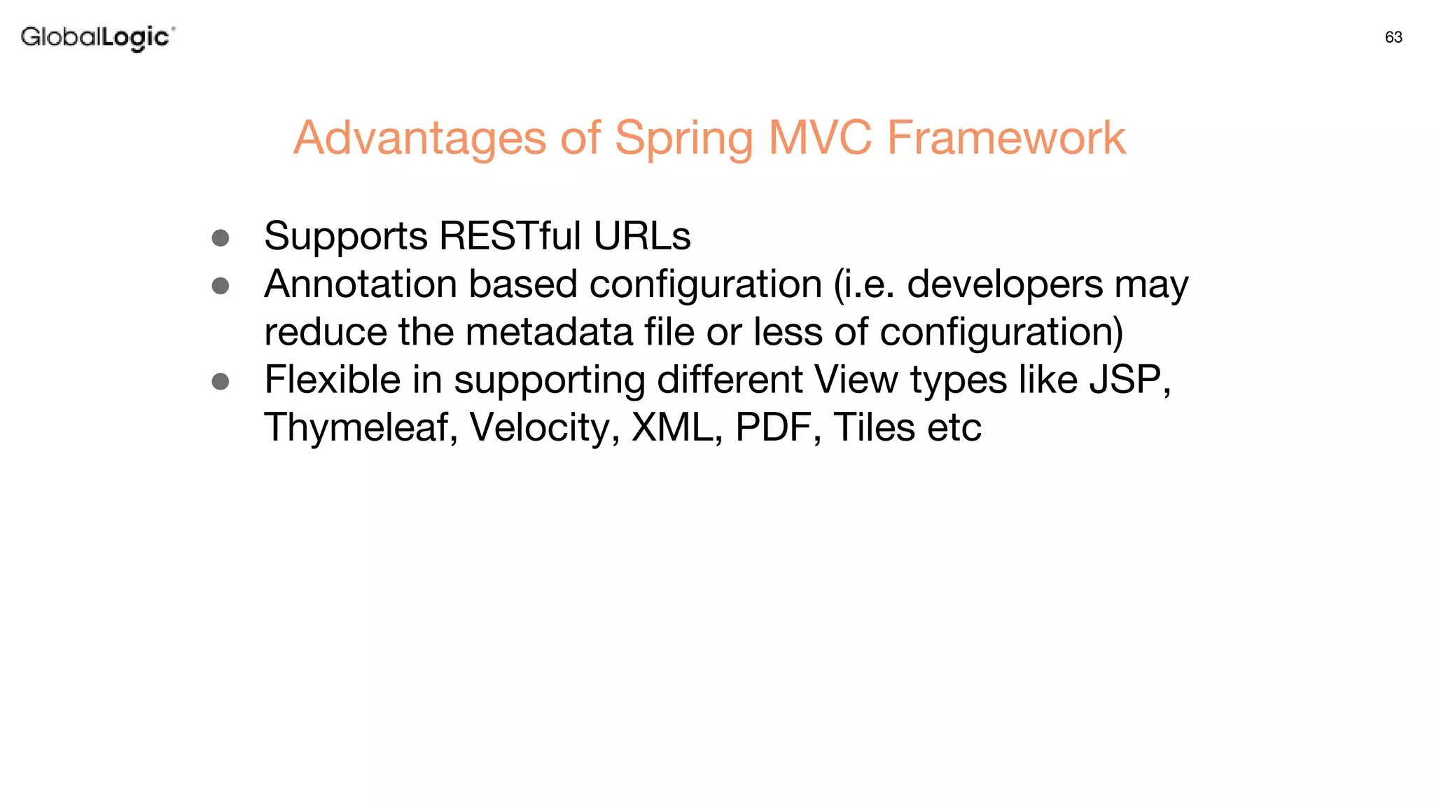 63
● Supports RESTful URLs
● Annotation based configuration (i.e. developers may
reduce the metadata file or less of configuration)
● Flexible in supporting different View types like JSP,
Thymeleaf, Velocity, XML, PDF, Tiles etc
Advantages of Spring MVC Framework
 