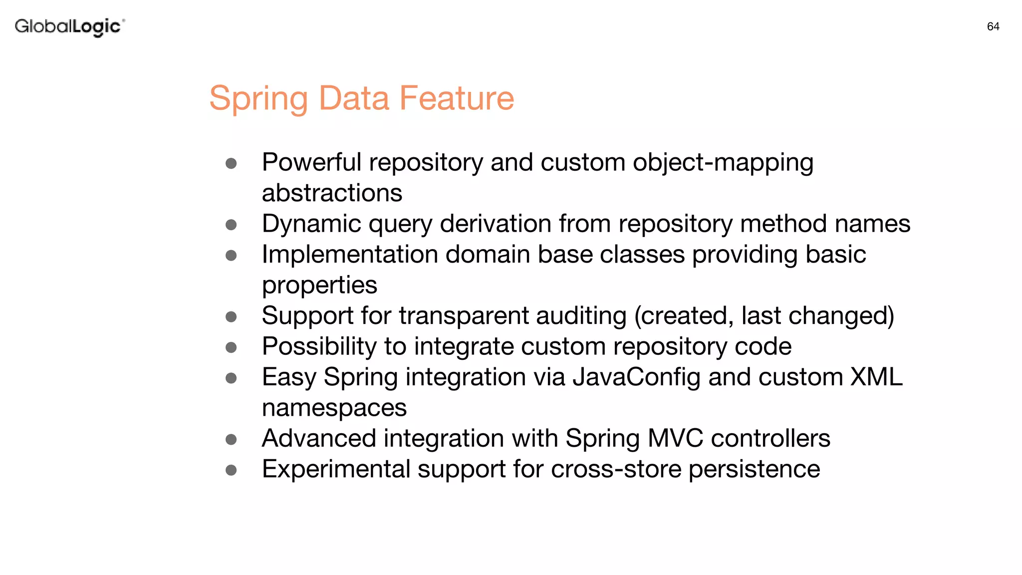64
● Powerful repository and custom object-mapping
abstractions
● Dynamic query derivation from repository method names
● Implementation domain base classes providing basic
properties
● Support for transparent auditing (created, last changed)
● Possibility to integrate custom repository code
● Easy Spring integration via JavaConfig and custom XML
namespaces
● Advanced integration with Spring MVC controllers
● Experimental support for cross-store persistence
Spring Data Feature
 