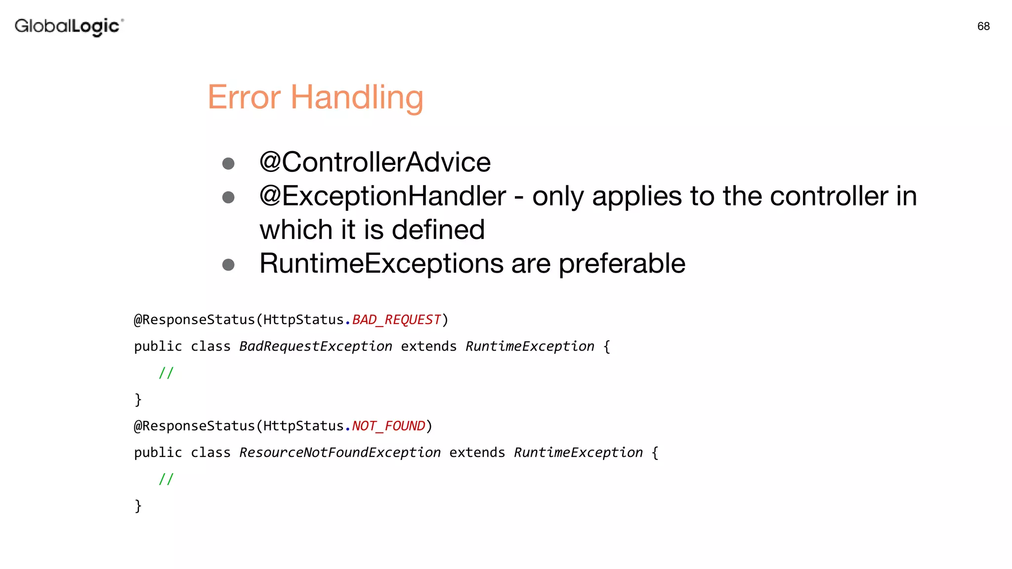 68
● @ControllerAdvice
● @ExceptionHandler - only applies to the controller in
which it is defined
● RuntimeExceptions are preferable
Error Handling
@ResponseStatus(HttpStatus.BAD_REQUEST)
public class BadRequestException extends RuntimeException {
//
}
@ResponseStatus(HttpStatus.NOT_FOUND)
public class ResourceNotFoundException extends RuntimeException {
//
}
 