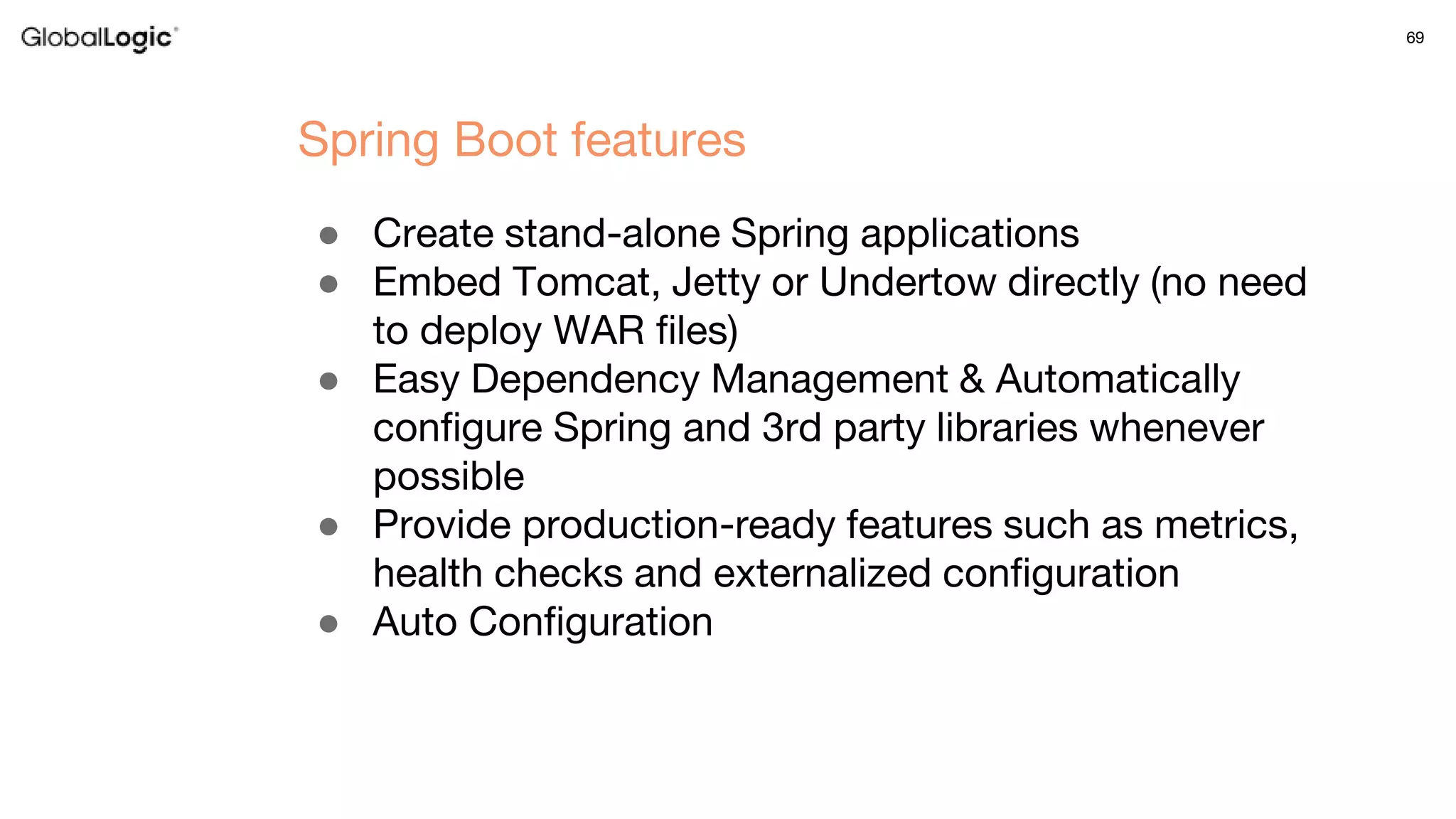 69
● Create stand-alone Spring applications
● Embed Tomcat, Jetty or Undertow directly (no need
to deploy WAR files)
● Easy Dependency Management & Automatically
configure Spring and 3rd party libraries whenever
possible
● Provide production-ready features such as metrics,
health checks and externalized configuration
● Auto Configuration
Spring Boot features
 