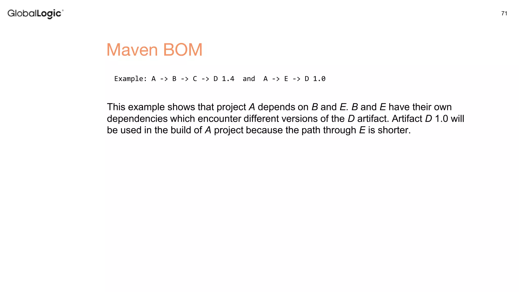 71
Example: A -> B -> C -> D 1.4 and A -> E -> D 1.0
This example shows that project A depends on B and E. B and E have their own
dependencies which encounter different versions of the D artifact. Artifact D 1.0 will
be used in the build of A project because the path through E is shorter.
Maven BOM
 
