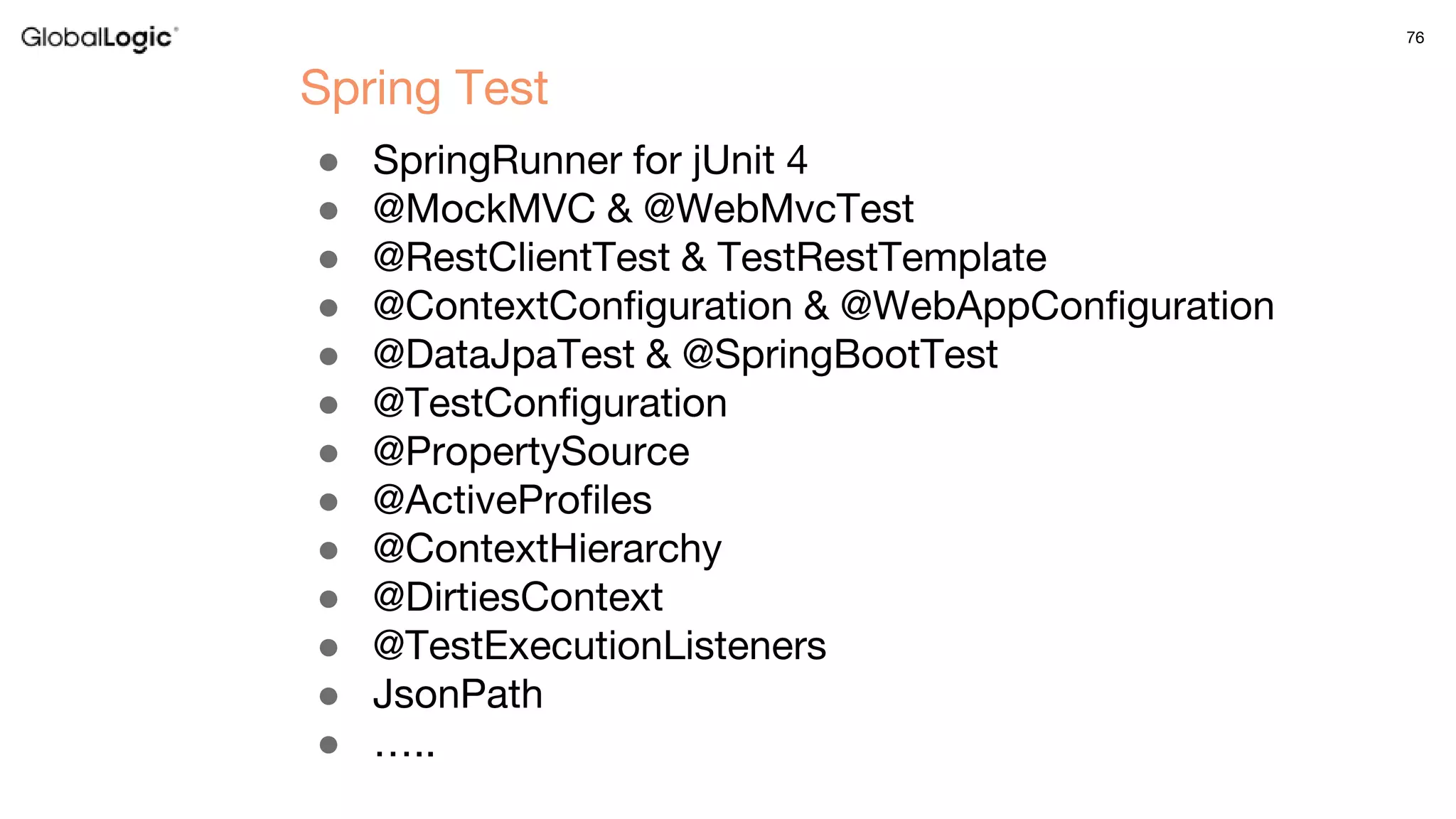 76
● SpringRunner for jUnit 4
● @MockMVC & @WebMvcTest
● @RestClientTest & TestRestTemplate
● @ContextConfiguration & @WebAppConfiguration
● @DataJpaTest & @SpringBootTest
● @TestConfiguration
● @PropertySource
● @ActiveProfiles
● @ContextHierarchy
● @DirtiesContext
● @TestExecutionListeners
● JsonPath
● …..
Spring Test
 