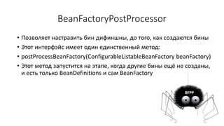 BeanFactoryPostProcessor
• Позволяет настравить бин дифиншны, до того, как создаются бины
• Этот интерфэйс имеет один единственный метод:
• postProcessBeanFactory(ConfigurableListableBeanFactory beanFactory)
• Этот метод запустится на этапе, когда другие бины ещё не созданы,
и есть только BeanDefinitions и сам BeanFactory
 