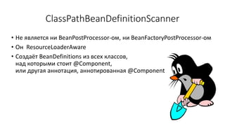 ClassPathBeanDefinitionScanner
• Не является ни BeanPostProcessor-ом, ни BeanFactoryPostProcessor-ом
• Он ResourceLoaderAware
• Создаёт BeanDefinitions из всех классов,
над которыми стоит @Component,
или другая аннотация, аннотированная @Component
 