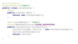 @Configuration
@ComponentScan("root")
public class JavaConfig {
@Bean
public CoolDao dao() {
return new CoolDaoImpl();
}
@Bean(initMethod = "init")
@Scope(BeanDefinition.SCOPE_PROTOTYPE)
public CoolService coolService() {
CoolServiceImpl service = new CoolServiceImpl();
service.setDao(dao());
return service;
}
}
 
