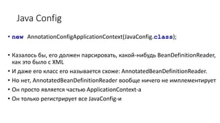 Java Config
• new AnnotationConfigApplicationContext(JavaConfig.class);
• Казалось бы, его должен парсировать, какой-нибудь BeanDefinitionReader,
как это было с XML
• И даже его класс его называется схоже: AnnotatedBeanDefinitionReader.
• Но нет, AnnotatedBeanDefinitionReader вообще ничего не имплементирует
• Он просто является частью ApplicationContext-a
• Он только регистрирует все JavaConfig-и
 