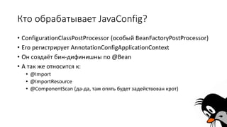 Кто обрабатывает JavaConfig?
• ConfigurationClassPostProcessor (особый BeanFactoryPostProcessor)
• Его регистрирует AnnotationConfigApplicationContext
• Он создаёт бин-дифинишны по @Bean
• А так же относится к:
• @Import
• @ImportResource
• @ComponentScan (да-да, там опять будет задействован крот)
 