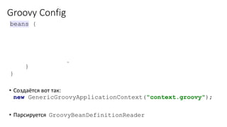 Groovy Config
• Создаётся вот так:
new GenericGroovyApplicationContext("context.groovy");
• Парсируется GroovyBeanDefinitionReader
beans {
myDao(DaoImpl)
javadayConfService(JavadayServiceImpl) { bean ->
bean.scope = 'prototype'
dao = myDao
}
}
 
