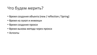 Что будем мерить?
• Время создания объекта (new / reflection / Spring)
• Время на лукап и инжекшн
• Время создания прокси
• Время вызова метода через прокси
• Аспекты
 
