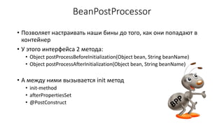 BeanPostProcessor
• Позволяет настраивать наши бины до того, как они попадают в
контейнер
• У этого интерфейса 2 метода:
• Object postProcessBeforeInitialization(Object bean, String beanName)
• Object postProcessAfterInitialization(Object bean, String beanName)
• А между ними вызывается init метод
• init-method
• afterPropertiesSet
• @PostConstruct
 