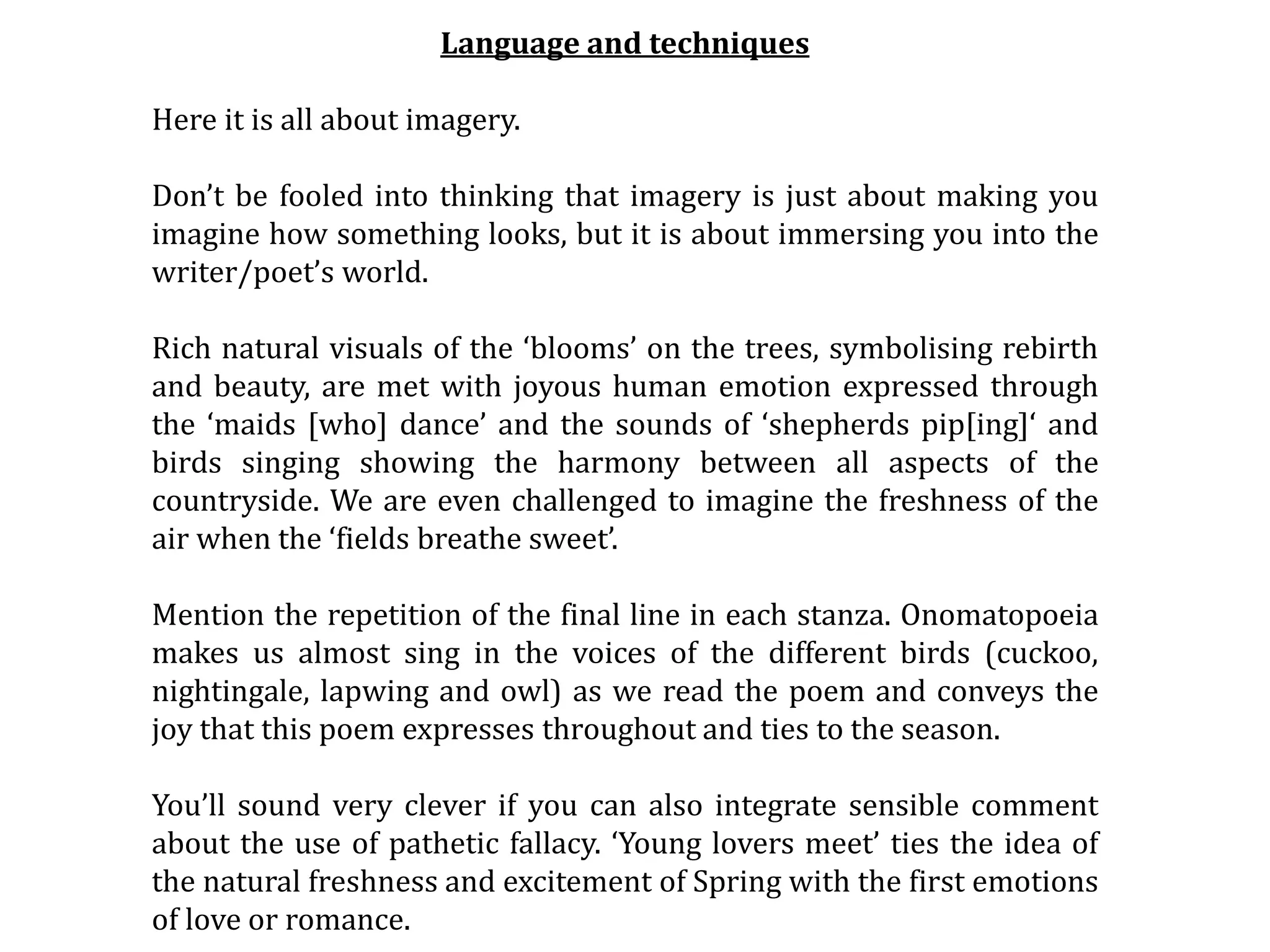 Language and techniques
Here it is all about imagery.
Don’t be fooled into thinking that imagery is just about making you
imagine how something looks, but it is about immersing you into the
writer/poet’s world.
Rich natural visuals of the ‘blooms’ on the trees, symbolising rebirth
and beauty, are met with joyous human emotion expressed through
the ‘maids [who] dance’ and the sounds of ‘shepherds pip[ing]‘ and
birds singing showing the harmony between all aspects of the
countryside. We are even challenged to imagine the freshness of the
air when the ‘fields breathe sweet’.
Mention the repetition of the final line in each stanza. Onomatopoeia
makes us almost sing in the voices of the different birds (cuckoo,
nightingale, lapwing and owl) as we read the poem and conveys the
joy that this poem expresses throughout and ties to the season.
You’ll sound very clever if you can also integrate sensible comment
about the use of pathetic fallacy. ‘Young lovers meet’ ties the idea of
the natural freshness and excitement of Spring with the first emotions
of love or romance.
 