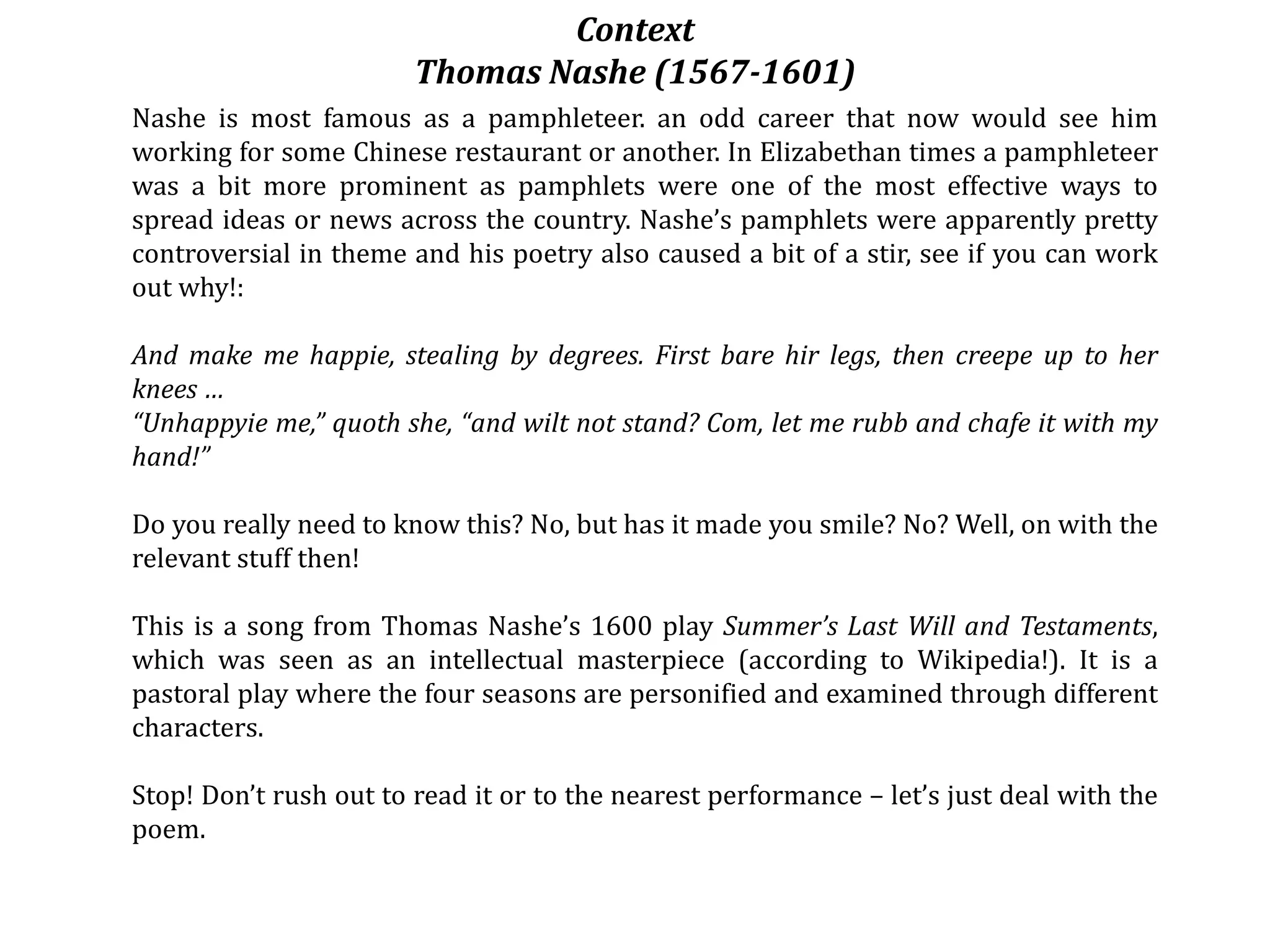 Context
Thomas Nashe (1567-1601)
Nashe is most famous as a pamphleteer. an odd career that now would see him
working for some Chinese restaurant or another. In Elizabethan times a pamphleteer
was a bit more prominent as pamphlets were one of the most effective ways to
spread ideas or news across the country. Nashe’s pamphlets were apparently pretty
controversial in theme and his poetry also caused a bit of a stir, see if you can work
out why!:
And make me happie, stealing by degrees. First bare hir legs, then creepe up to her
knees …
“Unhappyie me,” quoth she, “and wilt not stand? Com, let me rubb and chafe it with my
hand!”
Do you really need to know this? No, but has it made you smile? No? Well, on with the
relevant stuff then!
This is a song from Thomas Nashe’s 1600 play Summer’s Last Will and Testaments,
which was seen as an intellectual masterpiece (according to Wikipedia!). It is a
pastoral play where the four seasons are personified and examined through different
characters.
Stop! Don’t rush out to read it or to the nearest performance – let’s just deal with the
poem.
 