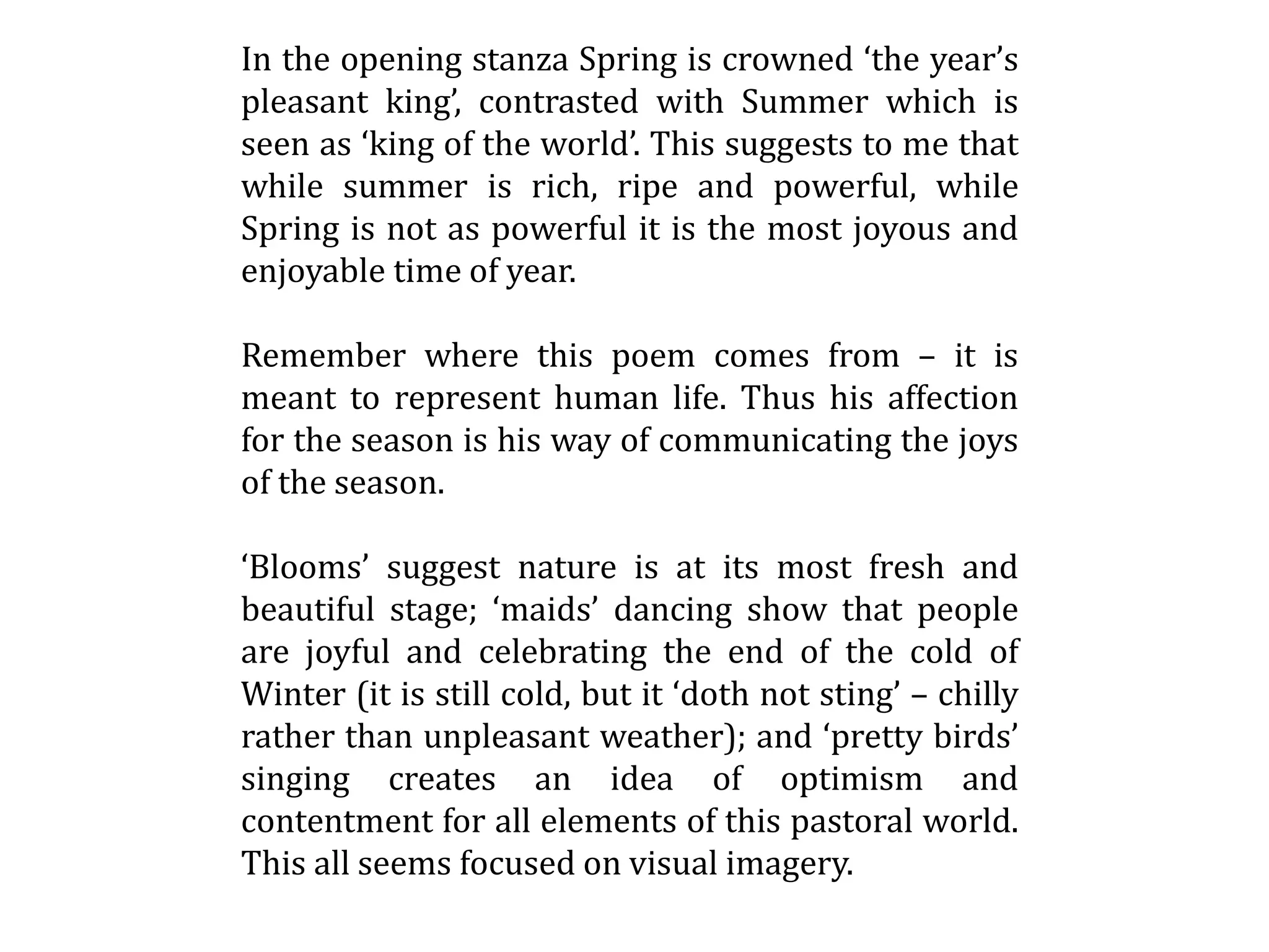In the opening stanza Spring is crowned ‘the year’s
pleasant king’, contrasted with Summer which is
seen as ‘king of the world’. This suggests to me that
while summer is rich, ripe and powerful, while
Spring is not as powerful it is the most joyous and
enjoyable time of year.
Remember where this poem comes from – it is
meant to represent human life. Thus his affection
for the season is his way of communicating the joys
of the season.
‘Blooms’ suggest nature is at its most fresh and
beautiful stage; ‘maids’ dancing show that people
are joyful and celebrating the end of the cold of
Winter (it is still cold, but it ‘doth not sting’ – chilly
rather than unpleasant weather); and ‘pretty birds’
singing creates an idea of optimism and
contentment for all elements of this pastoral world.
This all seems focused on visual imagery.
 