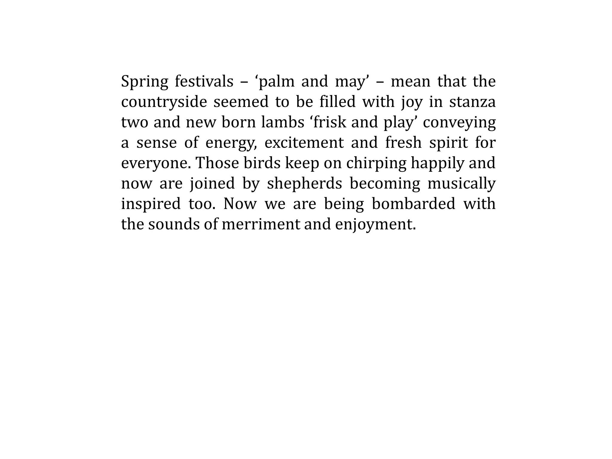 Spring festivals – ‘palm and may’ – mean that the
countryside seemed to be filled with joy in stanza
two and new born lambs ‘frisk and play’ conveying
a sense of energy, excitement and fresh spirit for
everyone. Those birds keep on chirping happily and
now are joined by shepherds becoming musically
inspired too. Now we are being bombarded with
the sounds of merriment and enjoyment.
 