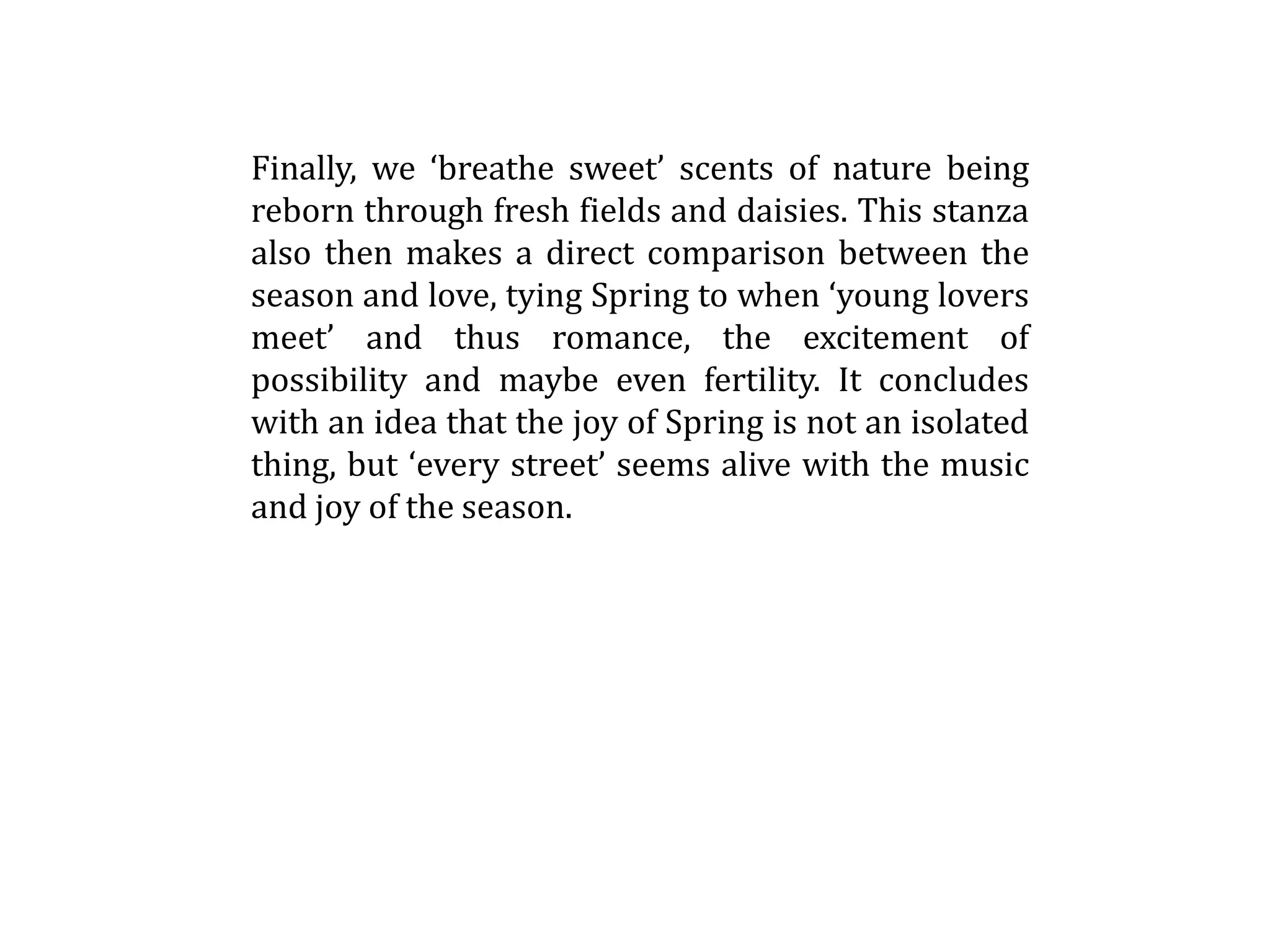 Finally, we ‘breathe sweet’ scents of nature being
reborn through fresh fields and daisies. This stanza
also then makes a direct comparison between the
season and love, tying Spring to when ‘young lovers
meet’ and thus romance, the excitement of
possibility and maybe even fertility. It concludes
with an idea that the joy of Spring is not an isolated
thing, but ‘every street’ seems alive with the music
and joy of the season.
 